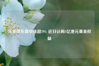 乐华娱乐盘中涨超29% 近日认购1亿港元基金权益