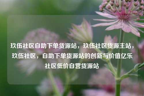 玖伍社区自助下单货源站，玖伍社区货源主站	，玖伍社区，自助下单货源站的创新与价值亿乐社区低价自营货源站  第1张