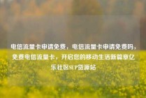 电信流量卡申请免费，电信流量卡申请免费吗，免费电信流量卡，开启您的移动生活新篇章亿乐社区SUP货源站