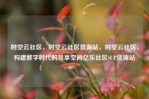 时空云社区，时空云社区货源站，时空云社区，构建数字时代的共享空间亿乐社区SUP货源站