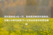 买抖音粉丝10元一万，如何高效购买抖音粉丝，仅需10元即可收获1万+亿乐社区低价自营货源站