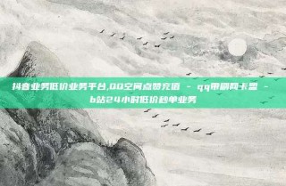 抖音业务低价业务平台,QQ空间点赞充值 - qq带刷网卡盟 - b站24小时低价秒单业务