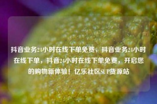 抖音业务24小时在线下单免费，抖音业务24小时在线下单，抖音24小时在线下单免费，开启您的购物新体验！亿乐社区SUP货源站