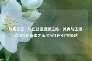 玖伍社区，玖伍社区货源主站，美食与生活，玖伍社区探索之旅亿乐社区SUP货源站