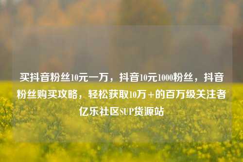 买抖音粉丝10元一万，抖音10元1000粉丝	，抖音粉丝购买攻略，轻松获取10万+的百万级关注者亿乐社区SUP货源站  第1张