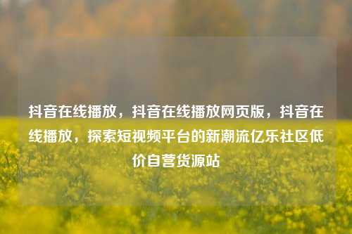 抖音在线播放，抖音在线播放网页版，抖音在线播放	，探索短视频平台的新潮流亿乐社区低价自营货源站  第1张