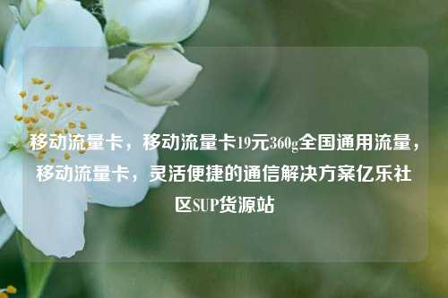 移动流量卡，移动流量卡19元360g全国通用流量	，移动流量卡，灵活便捷的通信解决方案亿乐社区SUP货源站  第1张