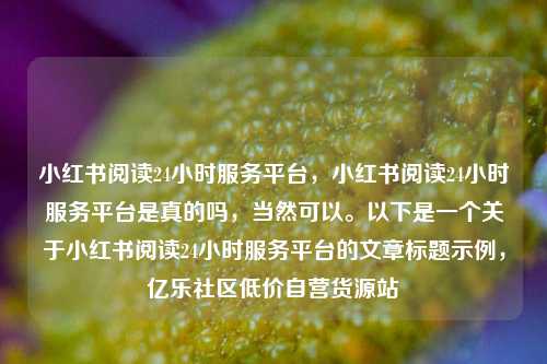 小红书阅读24小时服务平台	，小红书阅读24小时服务平台是真的吗，当然可以	。以下是一个关于小红书阅读24小时服务平台的文章标题示例，亿乐社区低价自营货源站  第1张