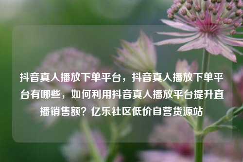 抖音真人播放下单平台，抖音真人播放下单平台有哪些	，如何利用抖音真人播放平台提升直播销售额？亿乐社区低价自营货源站  第1张