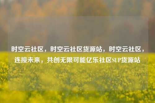 时空云社区，时空云社区货源站，时空云社区	，连接未来，共创无限可能亿乐社区SUP货源站  第1张